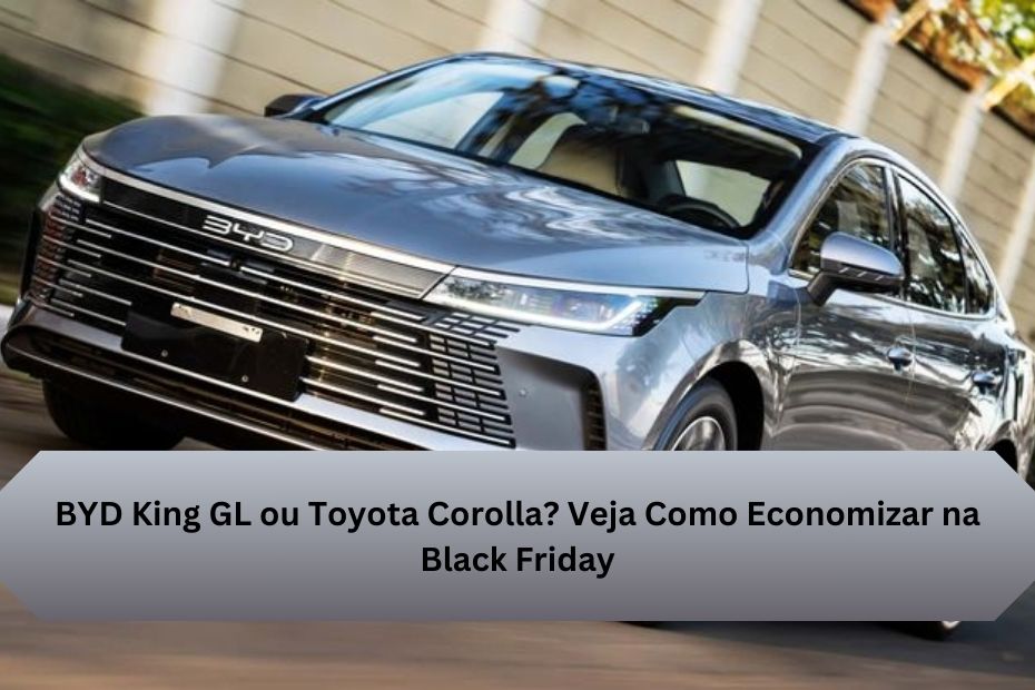 BYD King GL ou Toyota Corolla? Veja Como Economizar na Black Friday